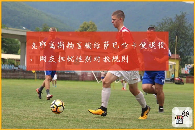 克耶高斯扬言输给萨巴伦卡便退役，网友担忧性别对抗规则