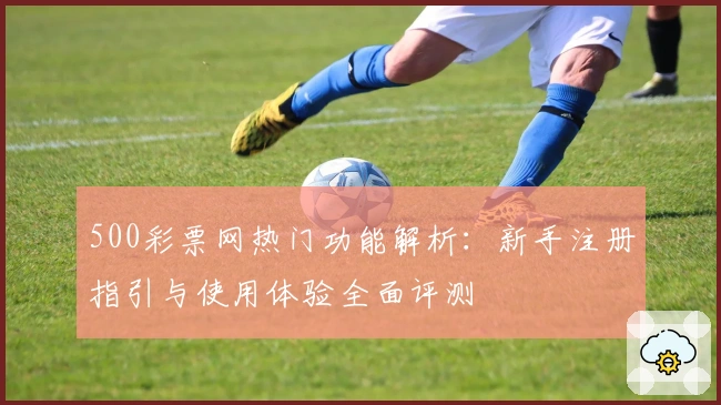 500彩票网热门功能解析:新手注册指引与使用体验全面评测
