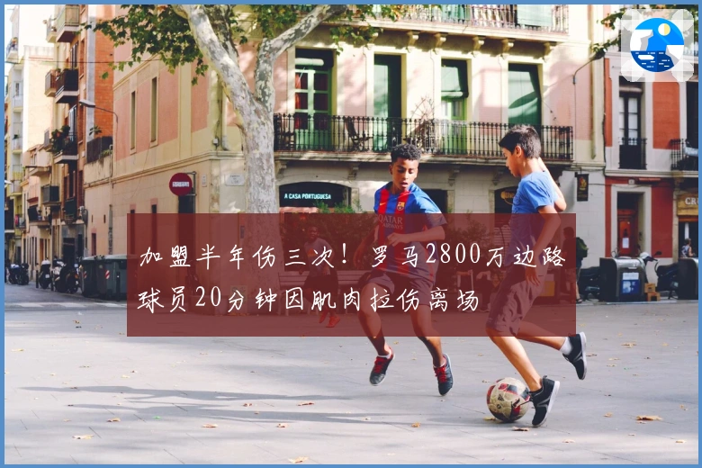 加盟半年伤三次！罗马2800万边路球员20分钟因肌肉拉伤离场