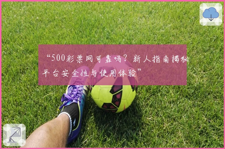 “500彩票网可靠吗？新人指南揭秘平台安全性与使用体验”