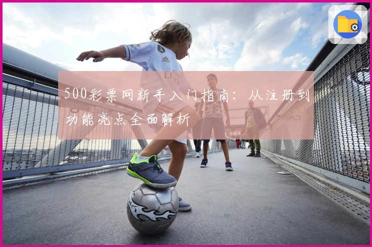 500彩票网新手入门指南：从注册到功能亮点全面解析