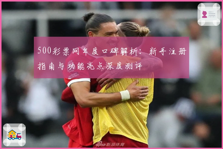 500彩票网年度口碑解析:新手注册指南与功能亮点深度测评