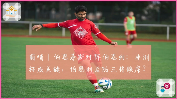 前哨丨伯恩茅斯对阵伯恩利：非洲杯成关键，伯恩利后防三将缺席？